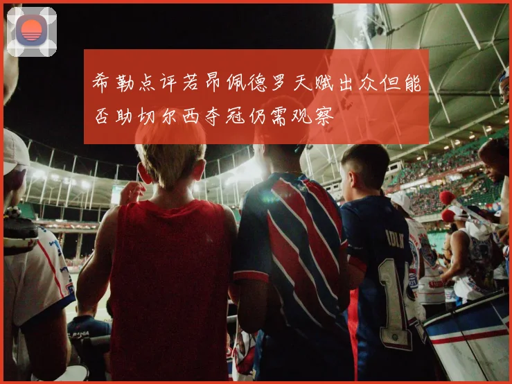 希勒点评若昂佩德罗天赋出众但能否助切尔西夺冠仍需观察