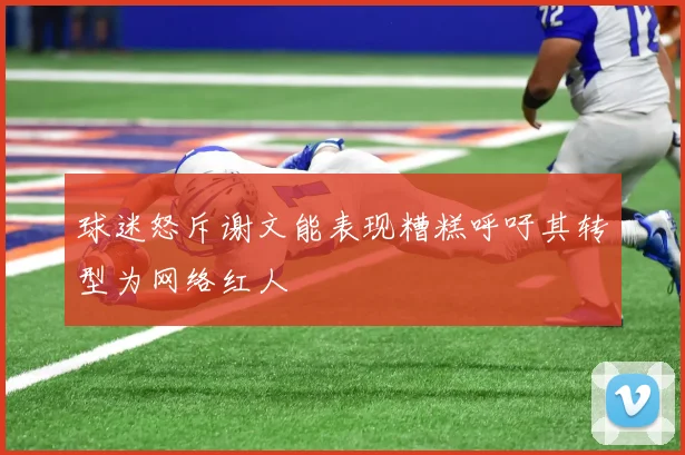 球迷怒斥谢文能表现糟糕呼吁其转型为网络红人
