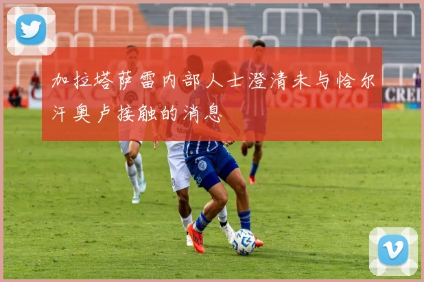 加拉塔萨雷内部人士澄清未与恰尔汗奥卢接触的消息