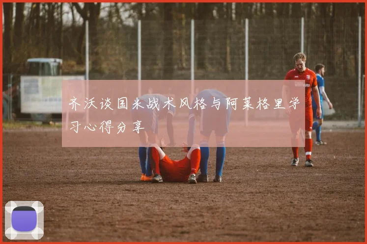 齐沃谈国米战术风格与阿莱格里学习心得分享
