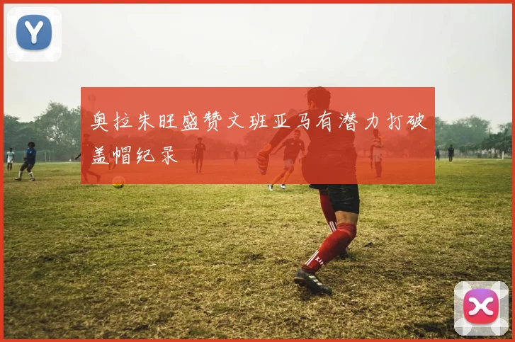 奥拉朱旺盛赞文班亚马有潜力打破盖帽纪录