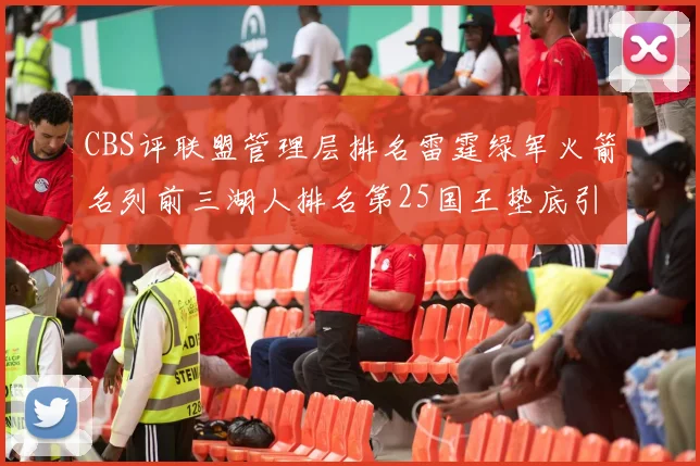 CBS评联盟管理层排名雷霆绿军火箭名列前三湖人排名第25国王垫底引发热议