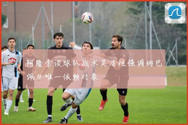 阿隆索谈球队战术灵活性强调姆巴佩非唯一依赖对象