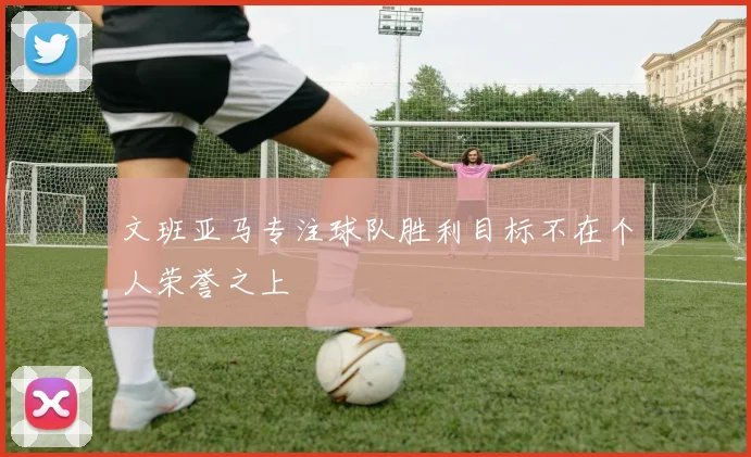 文班亚马专注球队胜利目标不在个人荣誉之上