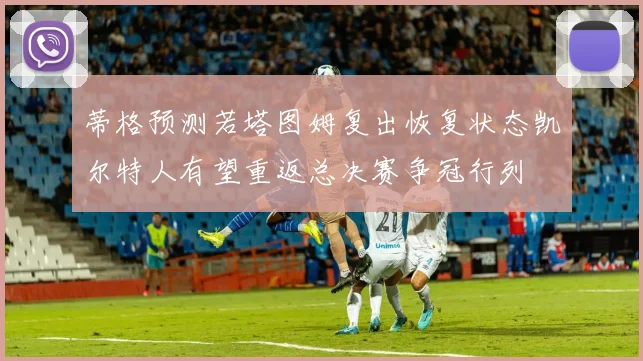 蒂格预测若塔图姆复出恢复状态凯尔特人有望重返总决赛争冠行列