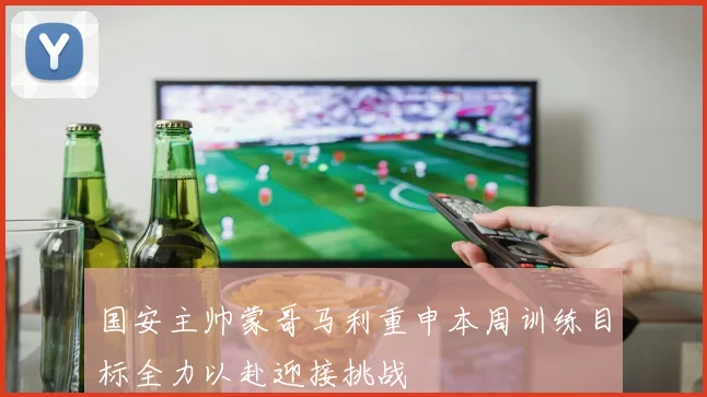 国安主帅蒙哥马利重申本周训练目标全力以赴迎接挑战