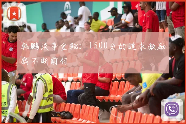 韩鹏谈争金靴：1500分的追求激励我不断前行