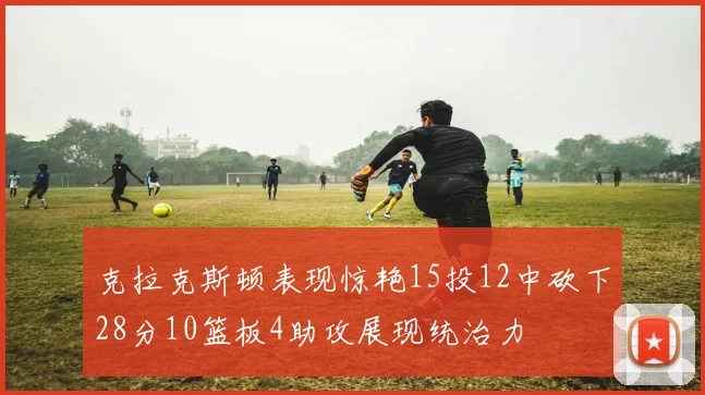 克拉克斯顿表现惊艳15投12中砍下28分10篮板4助攻展现统治力