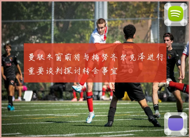 曼联冬窗前将与梅努齐尔克泽进行重要谈判探讨转会事宜
