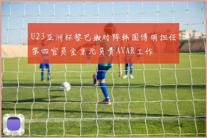 U23亚洲杯黎巴嫩对阵韩国傅明担任第四官员金京元负责AVAR工作