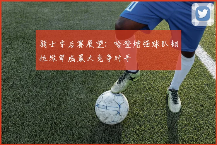 骑士季后赛展望：哈登增强球队韧性绿军成最大竞争对手