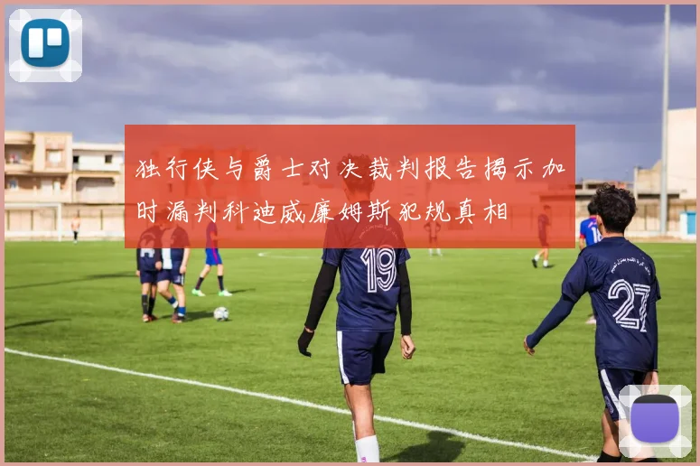 独行侠与爵士对决裁判报告揭示加时漏判科迪威廉姆斯犯规真相