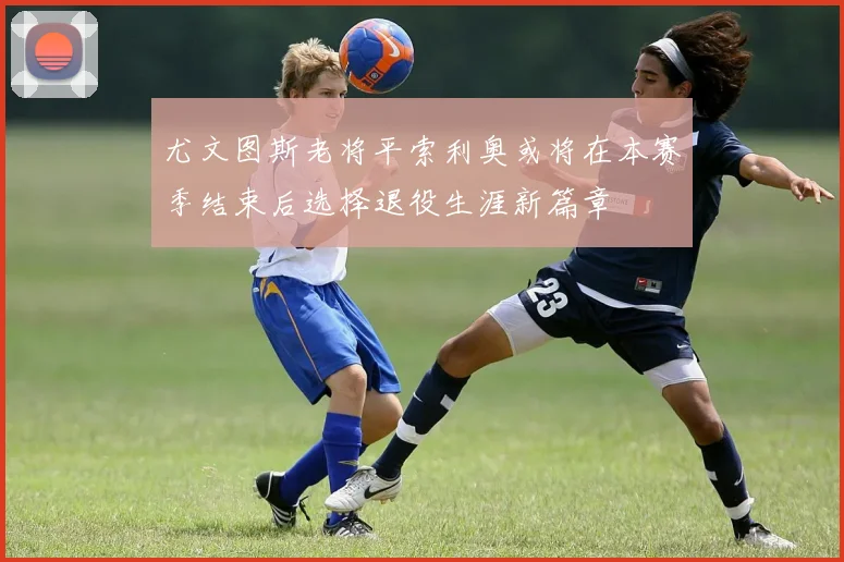 尤文图斯老将平索利奥或将在本赛季结束后选择退役生涯新篇章