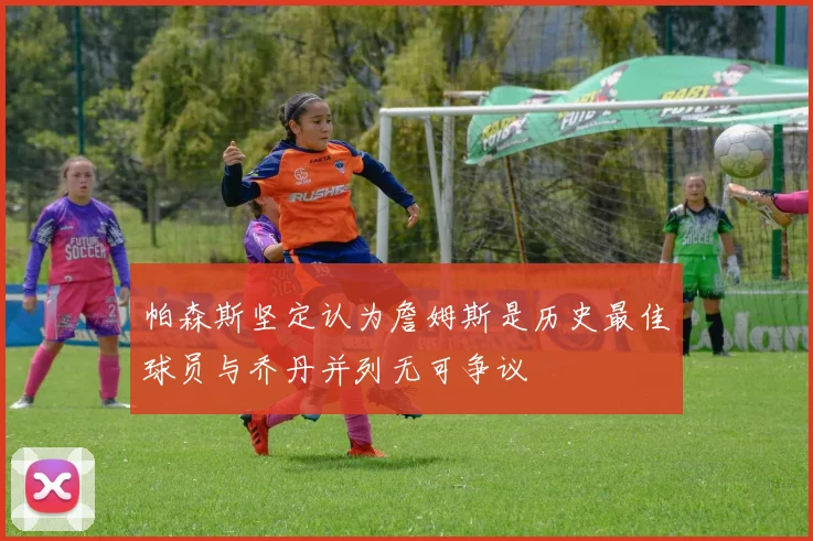 帕森斯坚定认为詹姆斯是历史最佳球员与乔丹并列无可争议