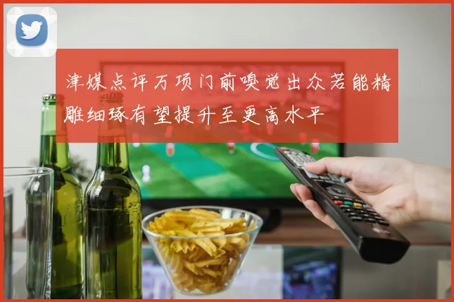津媒点评万项门前嗅觉出众若能精雕细琢有望提升至更高水平