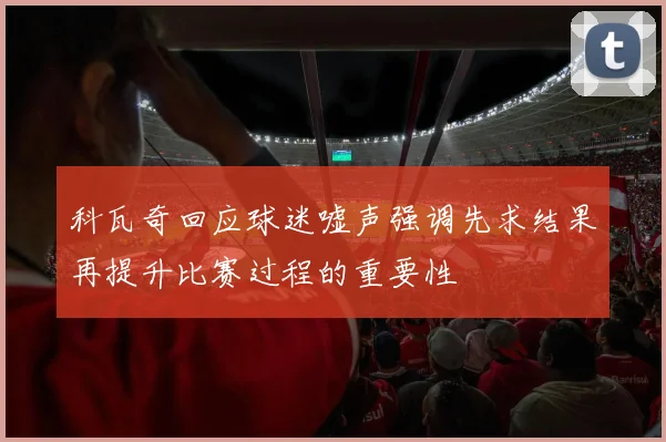 科瓦奇回应球迷嘘声强调先求结果再提升比赛过程的重要性