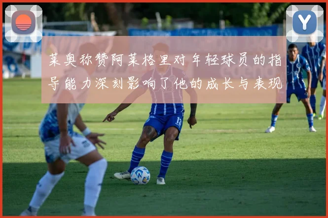 莱奥称赞阿莱格里对年轻球员的指导能力深刻影响了他的成长与表现