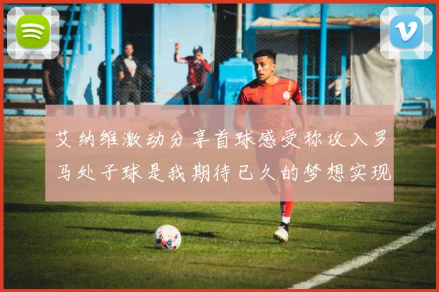 艾纳维激动分享首球感受称攻入罗马处子球是我期待已久的梦想实现