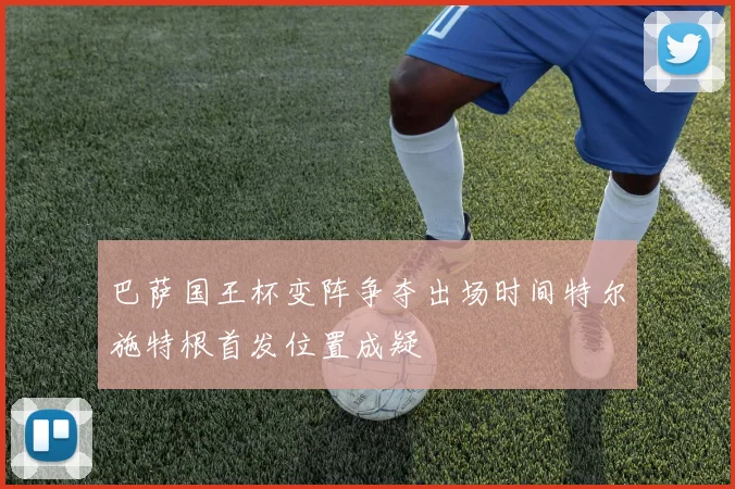 巴萨国王杯变阵争夺出场时间特尔施特根首发位置成疑