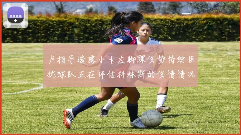 卢指导透露小卡左脚踝伤势持续困扰球队正在评估科林斯的伤情情况