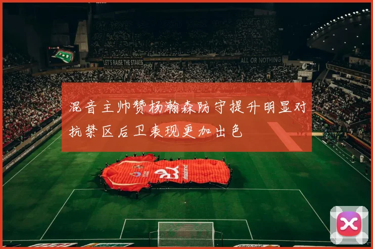 混音主帅赞杨瀚森防守提升明显对抗禁区后卫表现更加出色