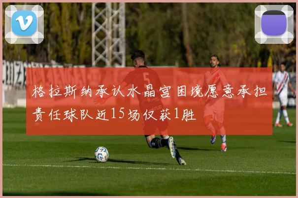 格拉斯纳承认水晶宫困境愿意承担责任球队近15场仅获1胜
