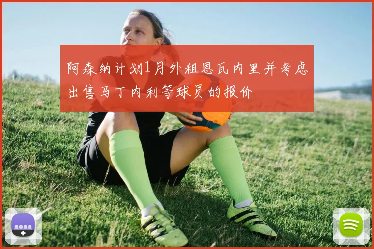 阿森纳计划1月外租恩瓦内里并考虑出售马丁内利等球员的报价