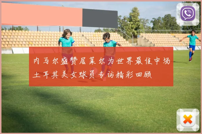 内马尔盛赞居莱尔为世界最佳中场土耳其美女球员专访精彩回顾