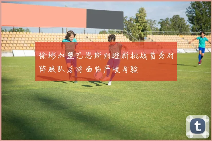 徐彬加盟巴恩斯利迎新挑战首秀对阵狼队后将面临严峻考验