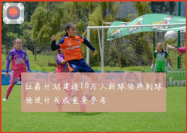 拉爵计划建造10万人新球场热刺球场设计或成重要参考