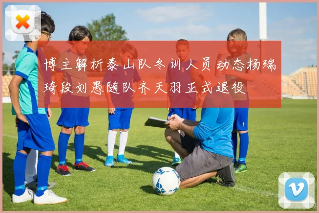 博主解析泰山队冬训人员动态杨瑞琦段刘愚随队齐天羽正式退役