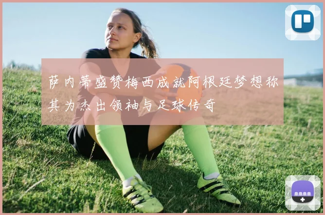 萨内蒂盛赞梅西成就阿根廷梦想称其为杰出领袖与足球传奇