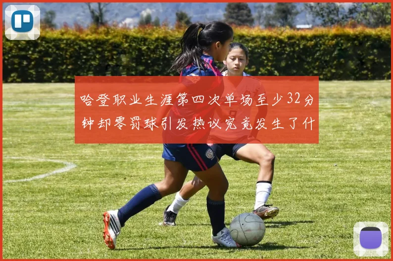 哈登职业生涯第四次单场至少32分钟却零罚球引发热议究竟发生了什么