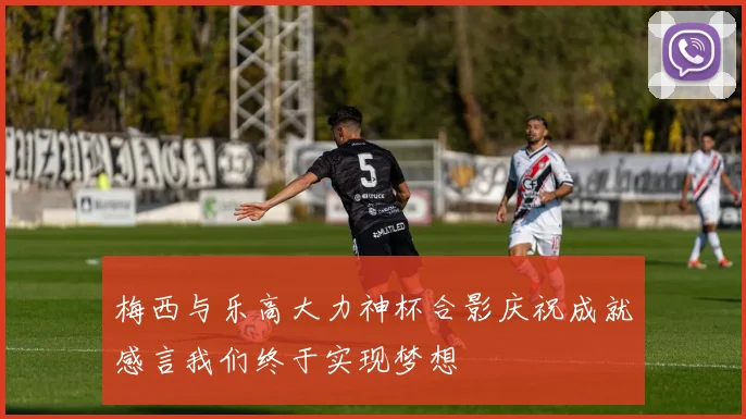 梅西与乐高大力神杯合影庆祝成就感言我们终于实现梦想