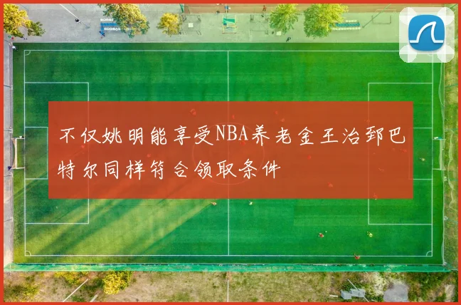 不仅姚明能享受NBA养老金王治郅巴特尔同样符合领取条件